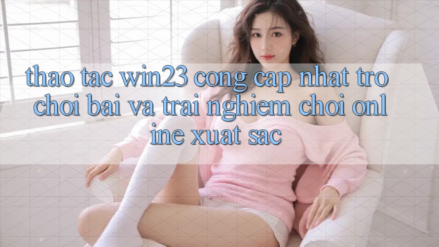 Thao tác win23 - Cổng Cập Nhật Trò chơi Bài Và Trải Nghiệm Chơi Online Xuất sắc