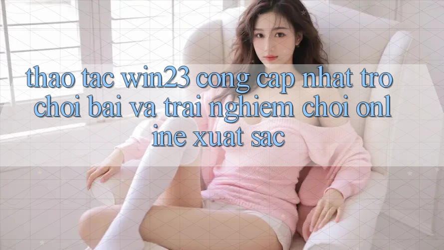 Thao tác win23 - Cổng Cập Nhật Trò chơi Bài Và Trải nghiệm Chơi Online Xuất sắc