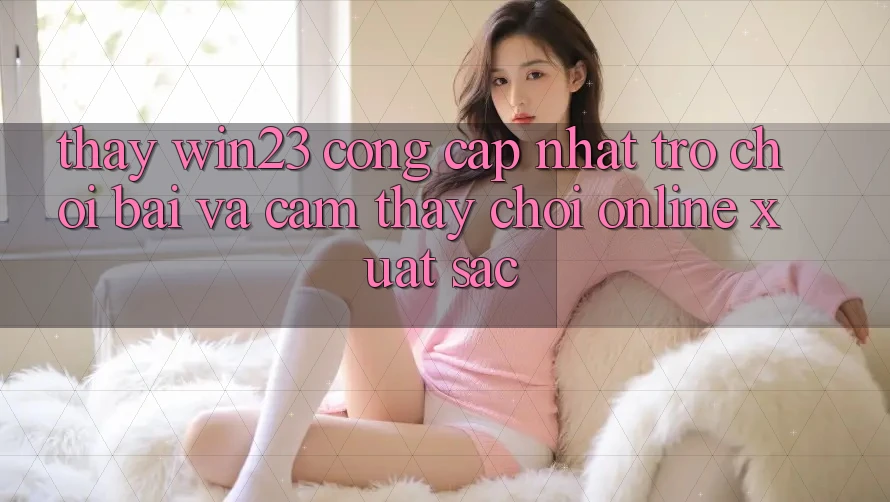 Thấy win23 - Cổng Cập Nhật Trò chơi Bài Và Cảm thấy Chơi Online Xuất sắc