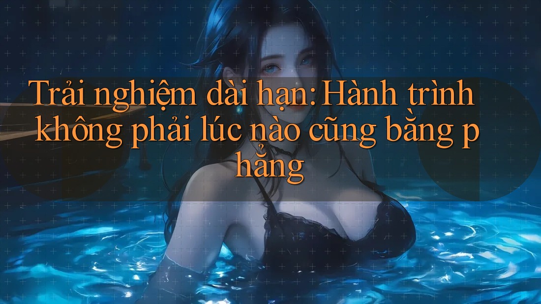 Trải nghiệm dài hạn: Hành trình không phải lúc nào cũng bằng phẳng