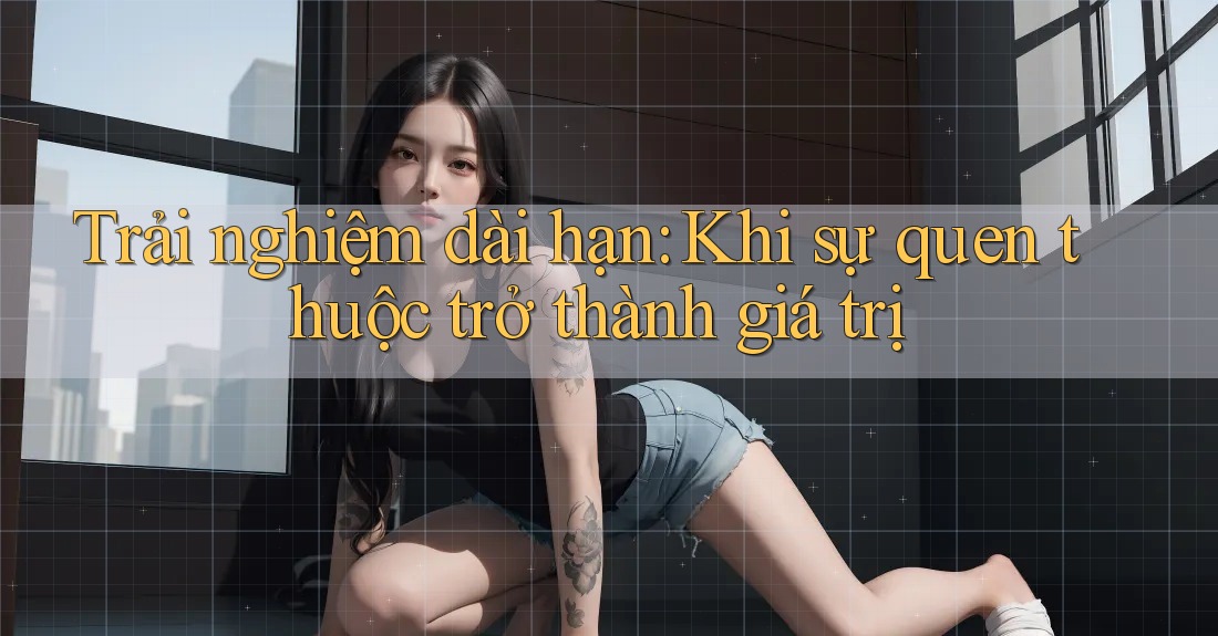 Trải nghiệm dài hạn: Khi sự quen thuộc trở thành giá trị