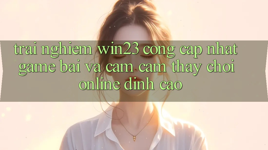 Trải nghiệm win23 - Cổng Cập Nhật Game Bài Và Cảm cảm thấy Chơi Online Đỉnh Cao Trải nghiệm win23 - Cổng Cập Nhật Game Bài Và Cảm cảm thấy Chơi Online Đỉnh Cao
