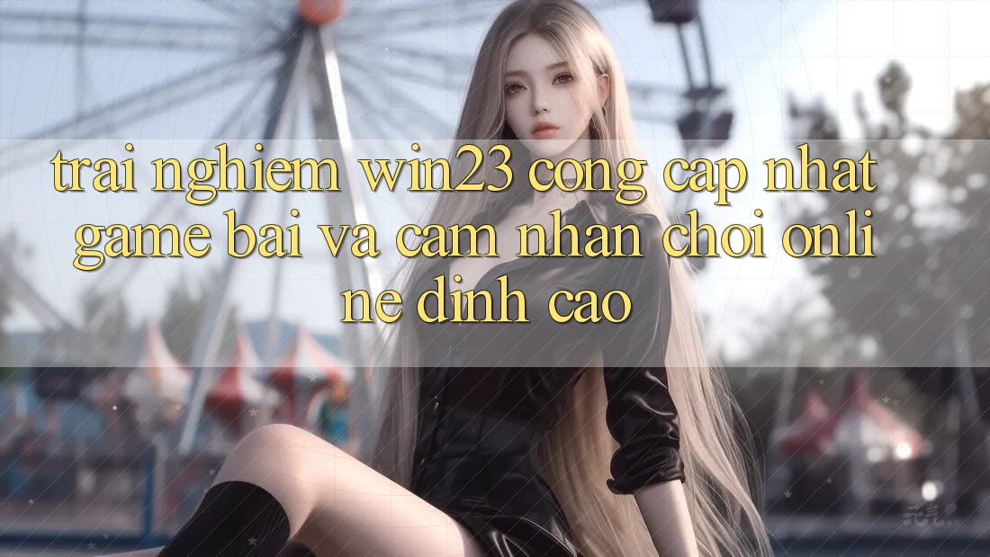 Trải nghiệm win23 - Cổng Cập Nhật Game Bài Và Cảm nhận Chơi Online Đỉnh Cao