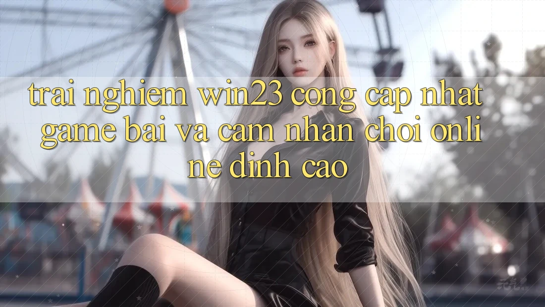 Trải nghiệm win23 - Cổng Cập Nhật Game Bài Và Cảm nhận Chơi Online Đỉnh Cao