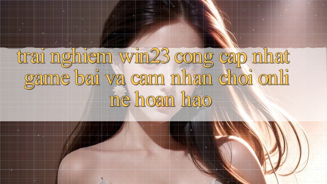 Trải nghiệm win23 - Cổng Cập Nhật Game Bài Và Cảm nhận Chơi Online Hoàn hảo