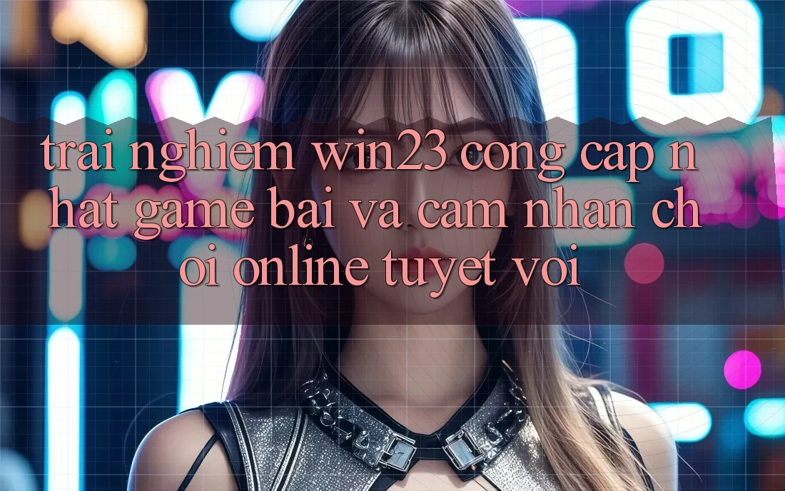 Trải nghiệm win23 - Cổng Cập Nhật Game Bài Và Cảm nhận Chơi Online Tuyệt vời