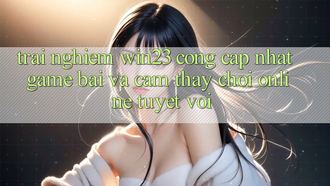 Trải nghiệm win23 - Cổng Cập Nhật Game Bài Và Cảm thấy Chơi Online Tuyệt vời