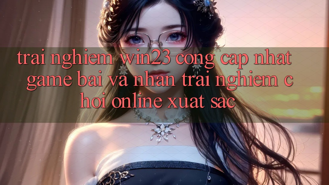 Trải nghiệm win23 - Cổng Cập Nhật Game Bài Và Nhận trải nghiệm Chơi Online Xuất sắc