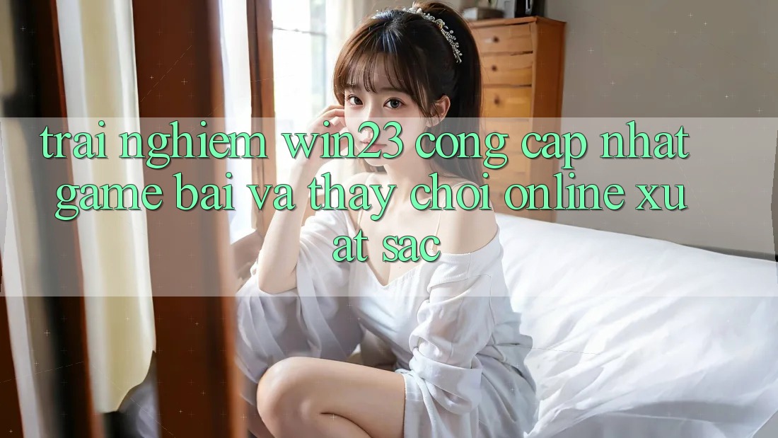 Trải nghiệm win23 - Cổng Cập Nhật Game Bài Và Thấy Chơi Online Xuất sắc