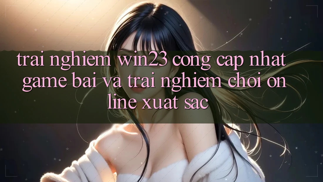 Trải nghiệm win23 - Cổng Cập Nhật Game Bài Và Trải Nghiệm Chơi Online Xuất sắc