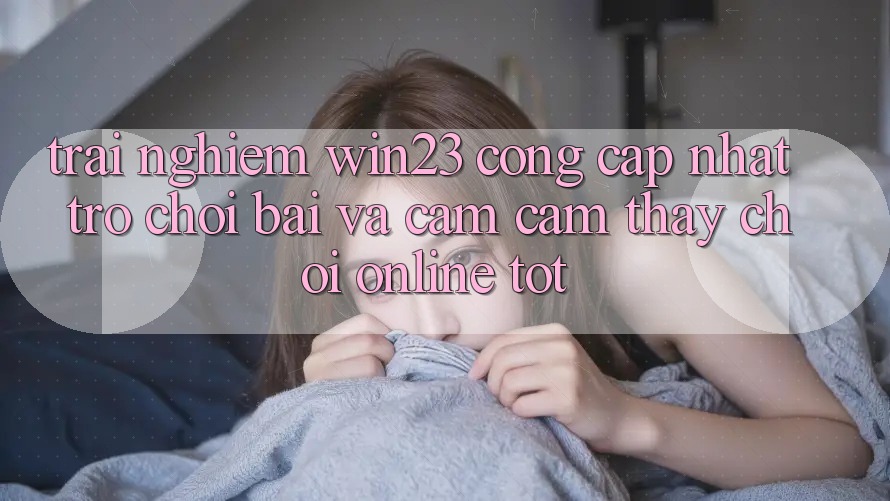 Trải nghiệm win23 - Cổng Cập Nhật Trò chơi Bài Và Cảm cảm thấy Chơi Online Tốt
