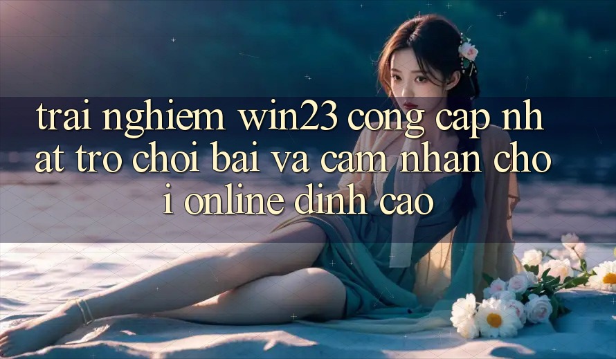 Trải nghiệm win23 - Cổng Cập Nhật Trò chơi Bài Và Cảm nhận Chơi Online Đỉnh Cao