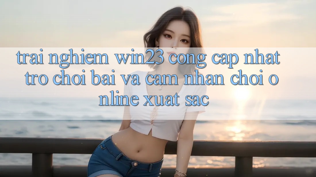 Trải nghiệm win23 - Cổng Cập Nhật Trò chơi Bài Và Cảm nhận Chơi Online Xuất sắc