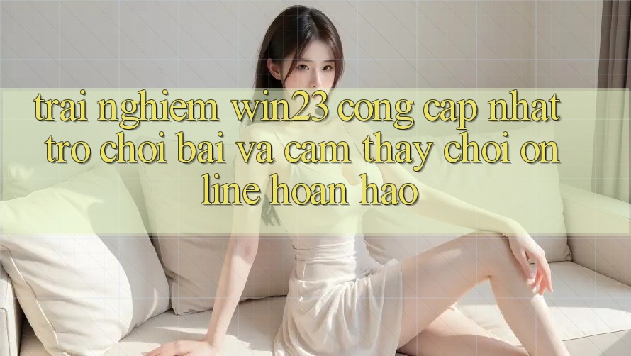 Trải nghiệm win23 - Cổng Cập Nhật Trò chơi Bài Và Cảm thấy Chơi Online Hoàn hảo Trải nghiệm win23 - Cổng Cập Nhật Trò chơi Bài Và Cảm thấy Chơi Online Hoàn hảo