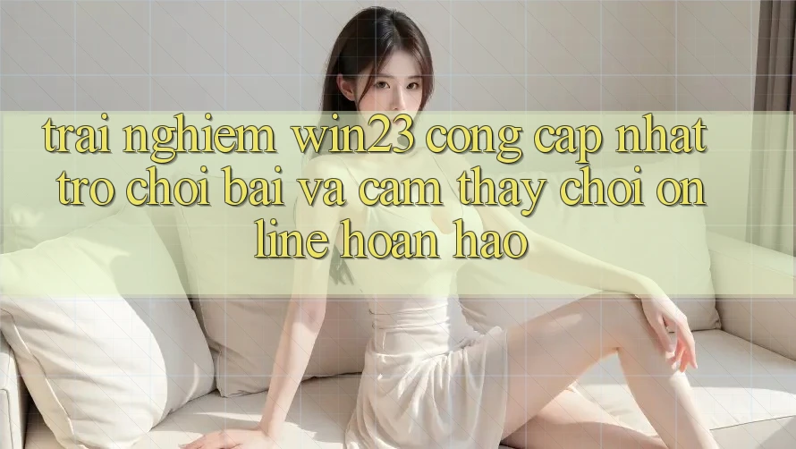 Trải nghiệm win23 - Cổng Cập Nhật Trò chơi Bài Và Cảm thấy Chơi Online Hoàn hảo