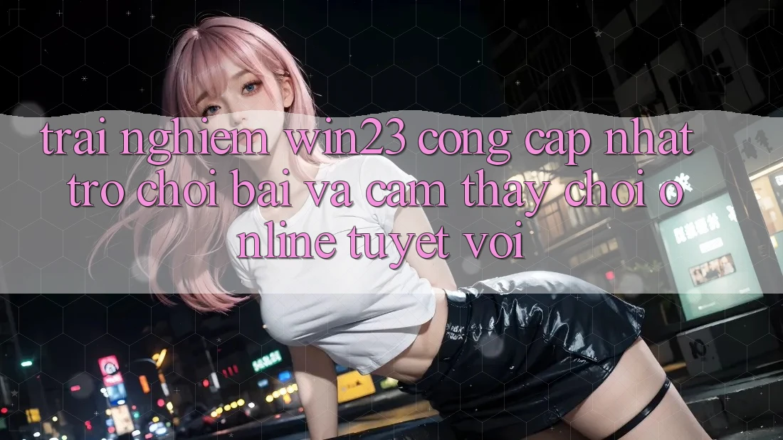 Trải nghiệm win23 - Cổng Cập Nhật Trò chơi Bài Và Cảm thấy Chơi Online Tuyệt vời