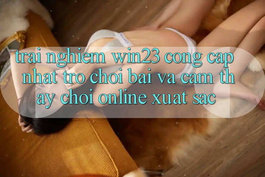Trải nghiệm win23 - Cổng Cập Nhật Trò chơi Bài Và Cảm thấy Chơi Online Xuất sắc Trải nghiệm win23 - Cổng Cập Nhật Trò chơi Bài Và Cảm thấy Chơi Online Xuất sắc
