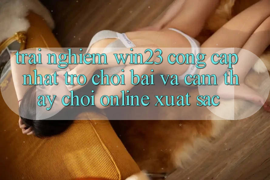Trải nghiệm win23 - Cổng Cập Nhật Trò chơi Bài Và Cảm thấy Chơi Online Xuất sắc