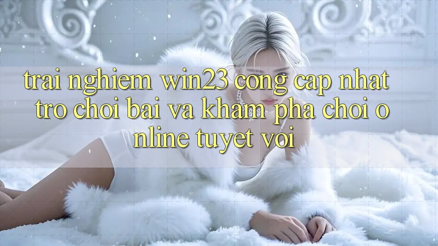 Trải nghiệm win23 - Cổng Cập Nhật Trò chơi Bài Và Khám phá Chơi Online Tuyệt vời