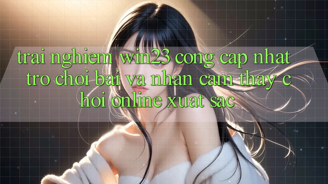 Trải nghiệm win23 - Cổng Cập Nhật Trò chơi Bài Và Nhận cảm thấy Chơi Online Xuất sắc