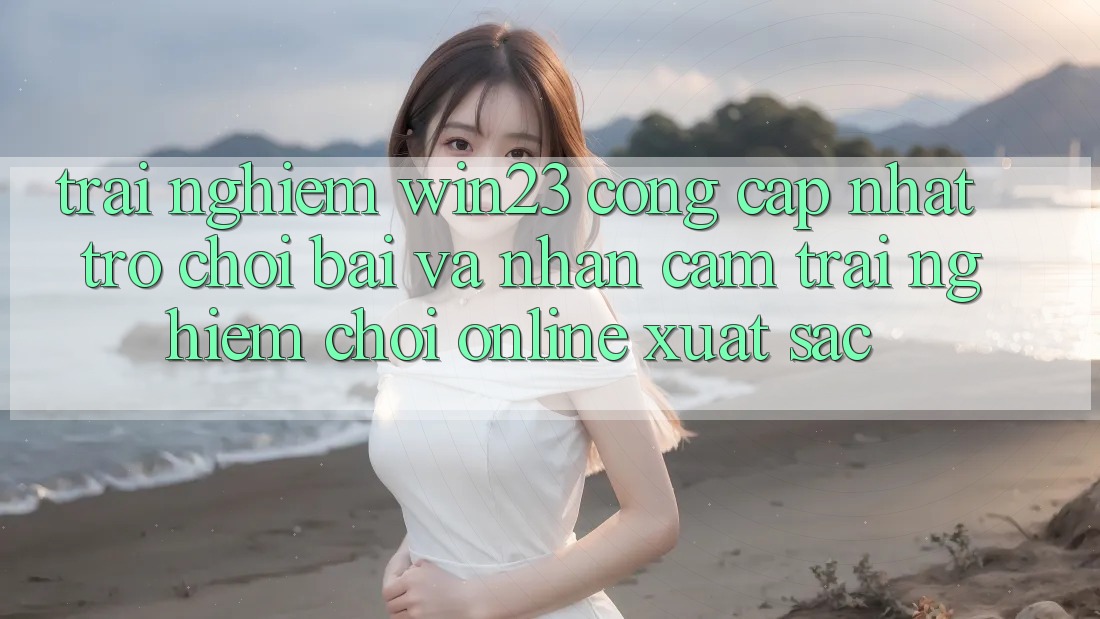 Trải nghiệm win23 - Cổng Cập Nhật Trò chơi Bài Và Nhận cảm trải nghiệm Chơi Online Xuất sắc