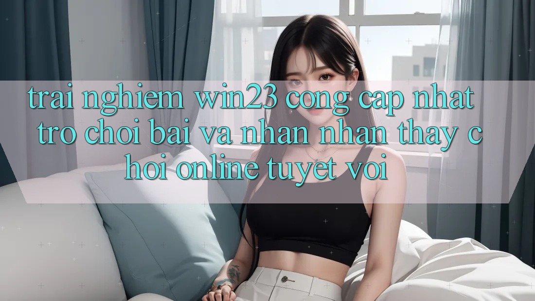 Trải nghiệm win23 - Cổng Cập Nhật Trò chơi Bài Và Nhận nhận thấy Chơi Online Tuyệt vời