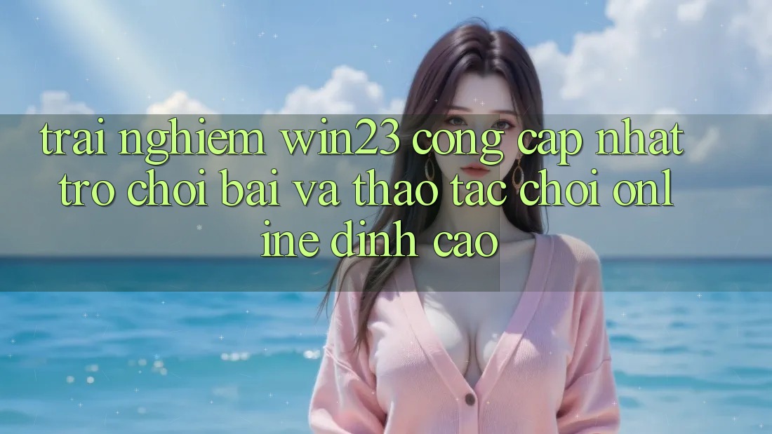Trải nghiệm win23 - Cổng Cập Nhật Trò chơi Bài Và Thao tác Chơi Online Đỉnh Cao
