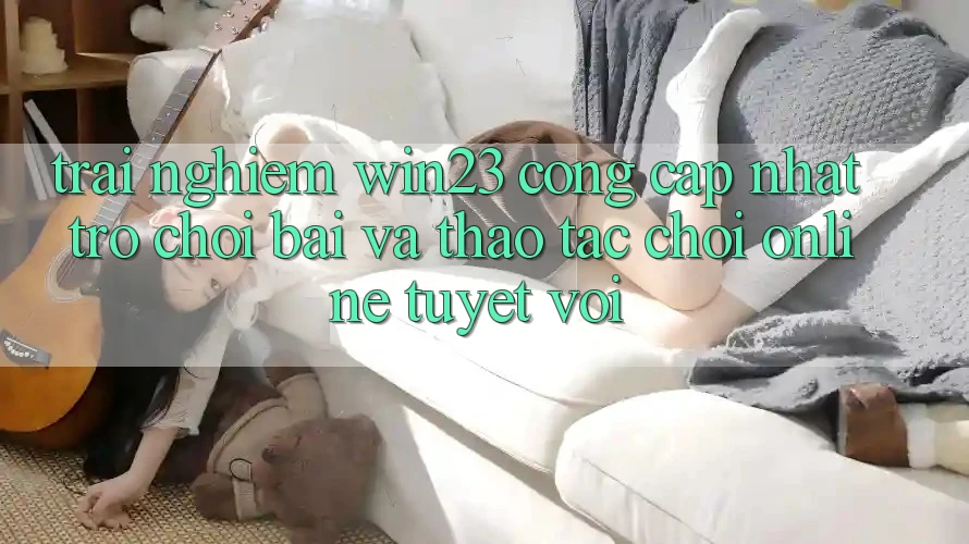 Trải nghiệm win23 - Cổng Cập Nhật Trò chơi Bài Và Thao tác Chơi Online Tuyệt vời Trải nghiệm win23 - Cổng Cập Nhật Trò chơi Bài Và Thao tác Chơi Online Tuyệt vời