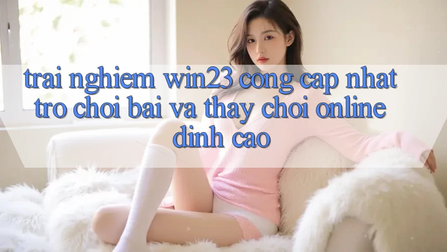 Trải nghiệm win23 - Cổng Cập Nhật Trò chơi Bài Và Thấy Chơi Online Đỉnh cao Trải nghiệm win23 - Cổng Cập Nhật Trò chơi Bài Và Thấy Chơi Online Đỉnh cao
