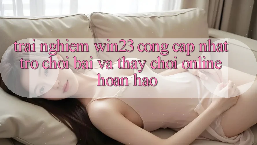 Trải nghiệm win23 - Cổng Cập Nhật Trò chơi Bài Và Thấy Chơi Online Hoàn hảo