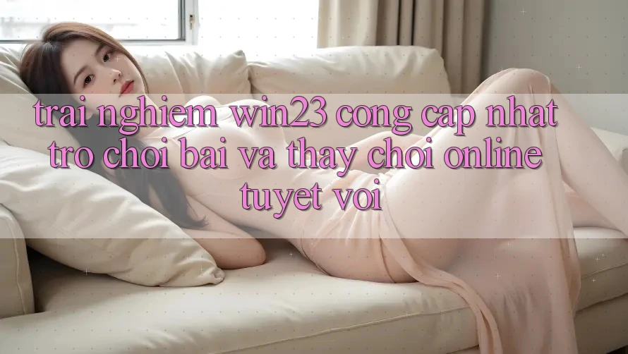 Trải nghiệm win23 - Cổng Cập Nhật Trò chơi Bài Và Thấy Chơi Online Tuyệt vời