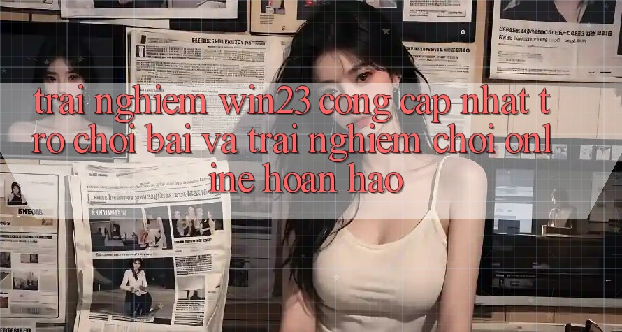 Trải nghiệm win23 - Cổng Cập Nhật Trò chơi Bài Và Trải Nghiệm Chơi Online Hoàn hảo Trải nghiệm win23 - Cổng Cập Nhật Trò chơi Bài Và Trải Nghiệm Chơi Online Hoàn hảo