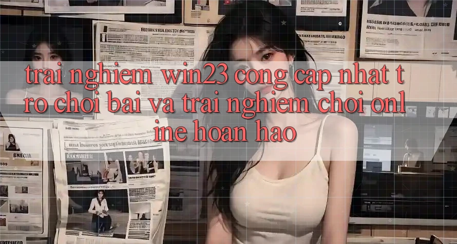 Trải nghiệm win23 - Cổng Cập Nhật Trò chơi Bài Và Trải Nghiệm Chơi Online Hoàn hảo