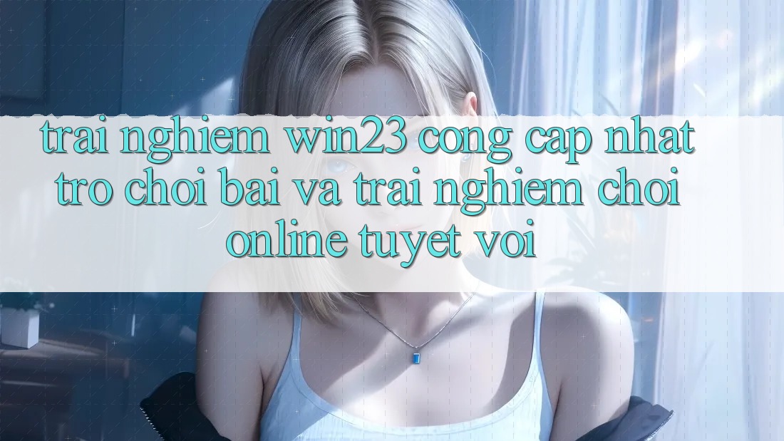 Trải nghiệm win23 - Cổng Cập Nhật Trò chơi Bài Và Trải Nghiệm Chơi Online Tuyệt vời
