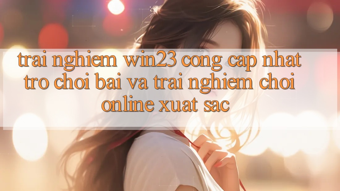Trải nghiệm win23 - Cổng Cập Nhật Trò chơi Bài Và Trải Nghiệm Chơi Online Xuất sắc Trải nghiệm win23 - Cổng Cập Nhật Trò chơi Bài Và Trải Nghiệm Chơi Online Xuất sắc