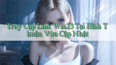 truy cập link win23 tại Bình Thuận vừa cập nhật