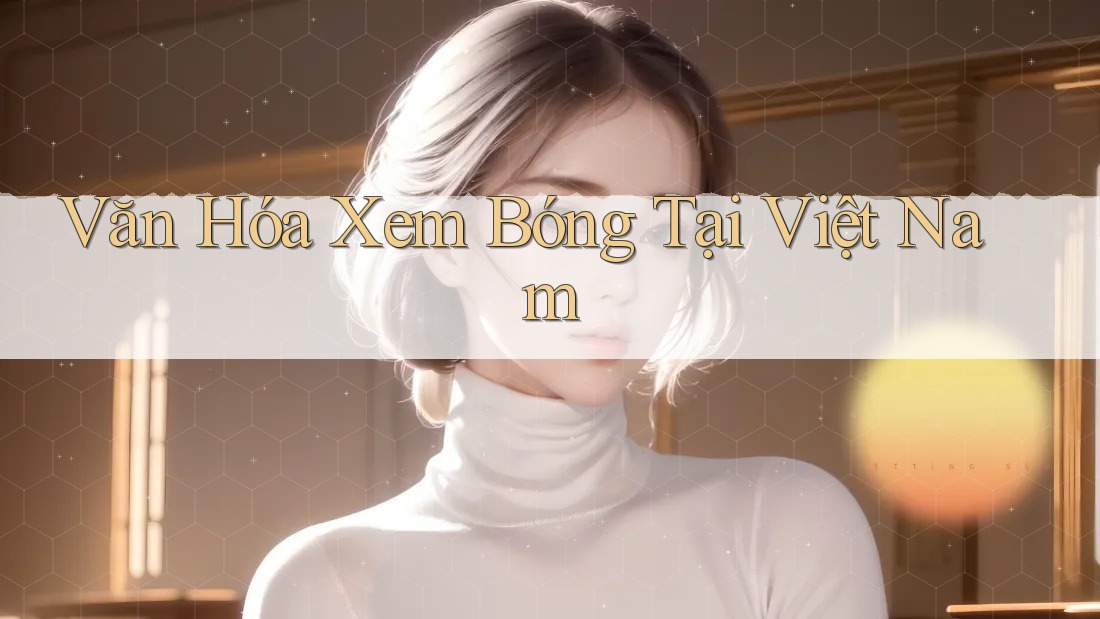 Văn Hóa Xem Bóng Tại Việt Nam Văn Hóa Xem Bóng Tại Việt Nam