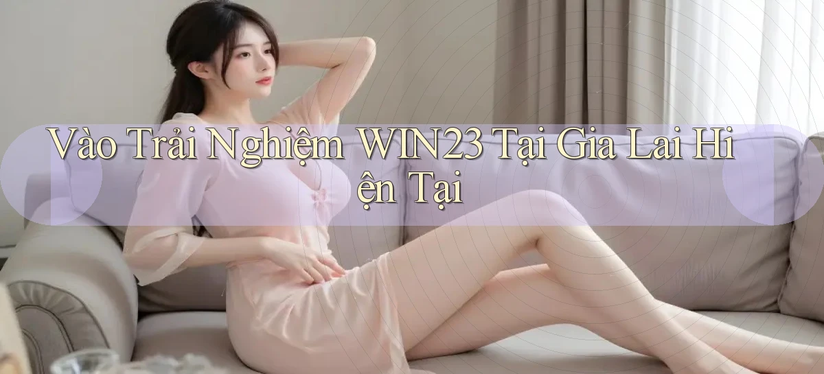 vào trải nghiệm win23 tại Gia Lai hiện tại