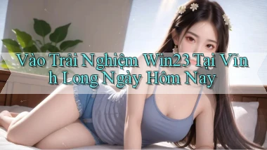 vào trải nghiệm win23 tại Vĩnh Long ngày hôm nay