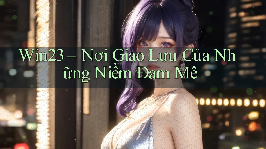 Win23 – Nơi Giao Lưu Của Những Niềm Đam Mê Win23 – Nơi Giao Lưu Của Những Niềm Đam Mê